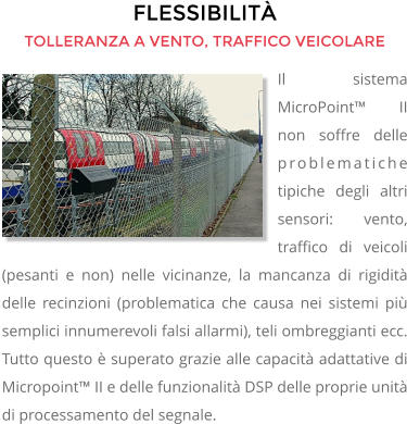 FLESSIBILITÀ TOLLERANZA A VENTO, TRAFFICO VEICOLARE Il sistema MicroPoint™ II non soffre delle problematiche tipiche degli altri sensori: vento, traffico di veicoli (pesanti e non) nelle vicinanze, la mancanza di rigidità delle recinzioni (problematica che causa nei sistemi più semplici innumerevoli falsi allarmi), teli ombreggianti ecc. Tutto questo è superato grazie alle capacità adattative di Micropoint™ II e delle funzionalità DSP delle proprie unità di processamento del segnale.