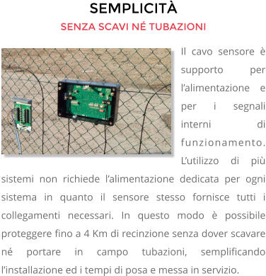 SEMPLICITÀ SENZA SCAVI NÉ TUBAZIONI Il cavo sensore è supporto per l’alimentazione e per i segnali interni di funzionamento. L’utilizzo di più sistemi non richiede l’alimentazione dedicata per ogni sistema in quanto il sensore stesso fornisce tutti i collegamenti necessari. In questo modo è possibile proteggere fino a 4 Km di recinzione senza dover scavare né portare in campo tubazioni, semplificando l’installazione ed i tempi di posa e messa in servizio.