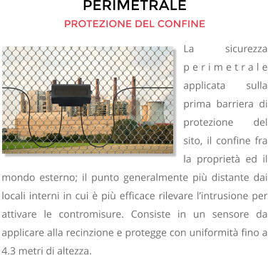 PERIMETRALE PROTEZIONE DEL CONFINE La sicurezza perimetrale applicata sulla prima barriera di protezione del sito, il confine fra la proprietà ed il mondo esterno; il punto generalmente più distante dai locali interni in cui è più efficace rilevare l’intrusione per attivare le contromisure. Consiste in un sensore da applicare alla recinzione e protegge con uniformità fino a 4.3 metri di altezza.