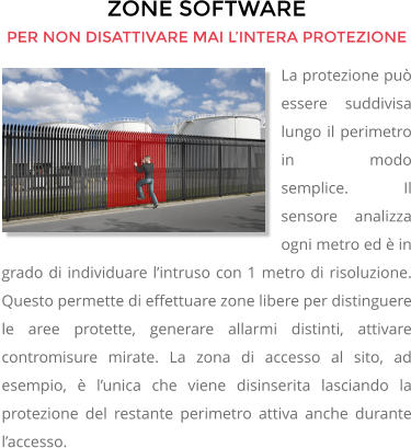 ZONE SOFTWARE PER NON DISATTIVARE MAI L’INTERA PROTEZIONE La protezione può essere suddivisa lungo il perimetro in modo semplice.       Il sensore analizza ogni metro ed è in grado di individuare l’intruso con 1 metro di risoluzione. Questo permette di effettuare zone libere per distinguere le aree protette, generare allarmi distinti, attivare contromisure mirate. La zona di accesso al sito, ad esempio, è l’unica che viene disinserita lasciando la protezione del restante perimetro attiva anche durante l’accesso.