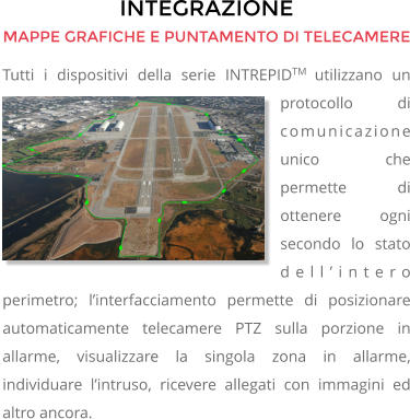 INTEGRAZIONE MAPPE GRAFICHE E PUNTAMENTO DI TELECAMERE Tutti i dispositivi della serie INTREPIDTM utilizzano un protocollo di comunicazione unico che permette di ottenere ogni secondo lo stato dell’intero perimetro; l’interfacciamento permette di posizionare automaticamente telecamere PTZ sulla porzione in allarme, visualizzare la singola zona in allarme, individuare l’intruso, ricevere allegati con immagini ed altro ancora.