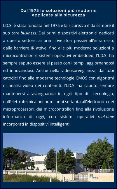 I.D.S. è stata fondata nel 1975 e la sicurezza è da sempre il suo core business. Dai primi dispositivi elettronici dedicati a questo settore, ai primi rivelatori passivi all’infrarosso, dalle barriere IR attive, fino alle più moderne soluzioni a microcontrollori e sistemi operativi embedded, l'I.D.S. ha sempre saputo essere al passo con i tempi, aggiornandosi ed innovandosi. Anche nella videosorveglianza, dai tubi catodici fino alle moderne tecnologie CMOS con algoritmi di analisi video dei contenuti. l’I.D.S. ha saputo sempre mantenersi all’avanguardia in ogni tipo di  tecnologia, dall’elettrotecnica nei primi anni settanta all’elettronica dei microprocessori, dei microcontrollori fino alla rivoluzione informatica di oggi, con sistemi operativi real-time incorporati in dispositivi intelligenti.  Dal 1975 le soluzioni più moderne applicate alla sicurezza